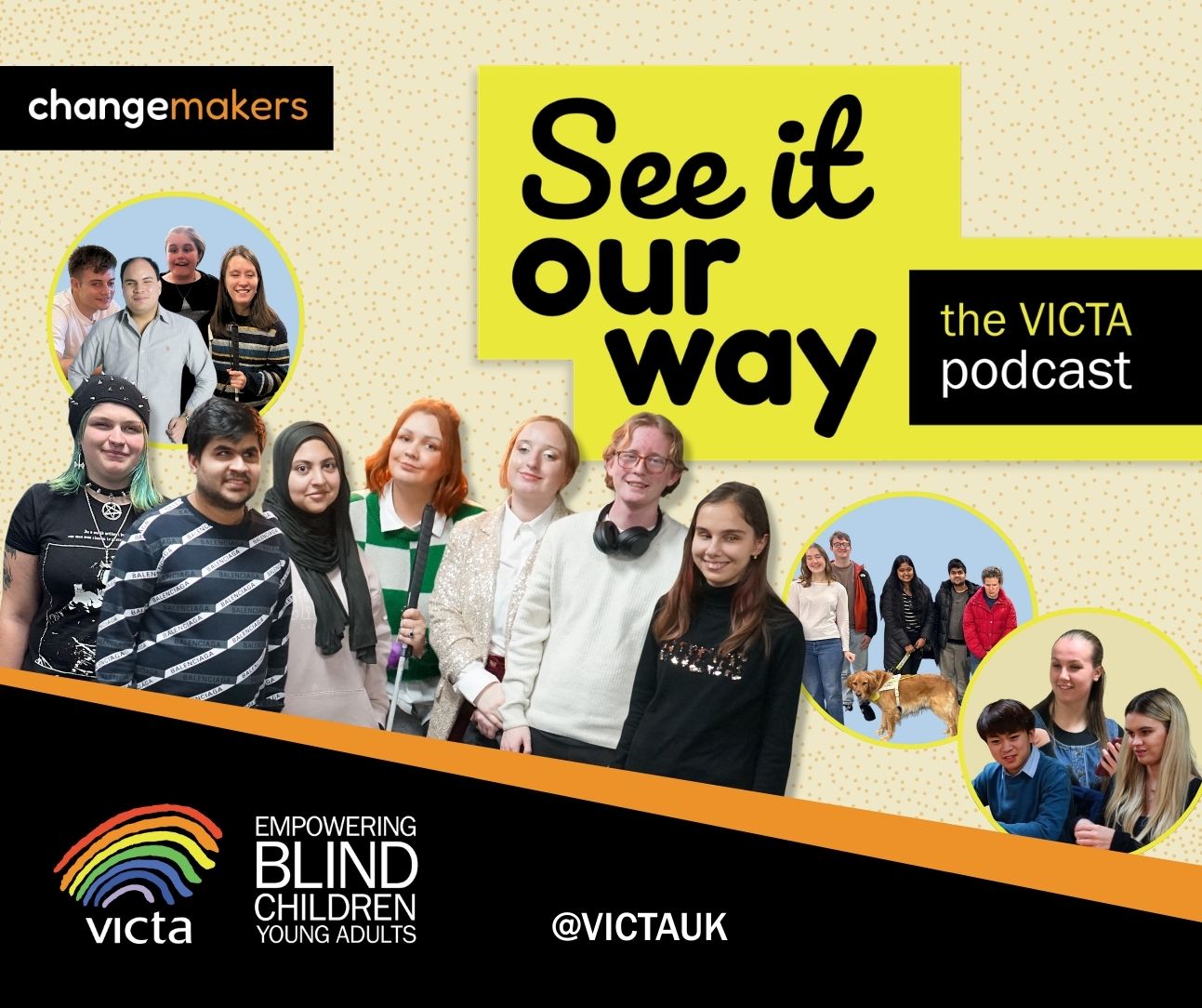 Abstract pale-yellow background with faint orange dots. 'See it our way' is written in bold black on yellow in a mix of hand-written and rounded fonts. The VICTA podcast sits next to it in a black box. Underneath, 7 the Changemakers stand together in a cut-out group photo. From left to right: Star, Talha, Ruqayyah, Millie, Jerri, James and Zehra. Three stand-out circles ‘pop out’ from the background containing photos of the other members of the podcast group. The VICTA branding and social media handle @VICTAUK sits at the bottom in a slanted black box. The Changemakers logo sits top right.