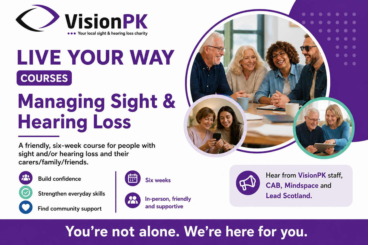 Poster for Live Your Way Courses with three bubbles of a group of people sitting around a table laughing, two women looking at a phone and a woman and man looking at a tablet. Text says "Live Your Way Courses. Managing Sight and Hearing Loss. A friendly, six week course for people with sight and/or hearing loss and their carers/family/friends. Build confidence. Strengthen everyday skills. Find community support. Six Weeks. In-person, friendly and supportive. Hear from VisionPK staff, CAB, MIndspace and Lead Scotland. You're not alone. We're here for you. At the top is the VisionPK logo - Your local sight & hearing loss charity.