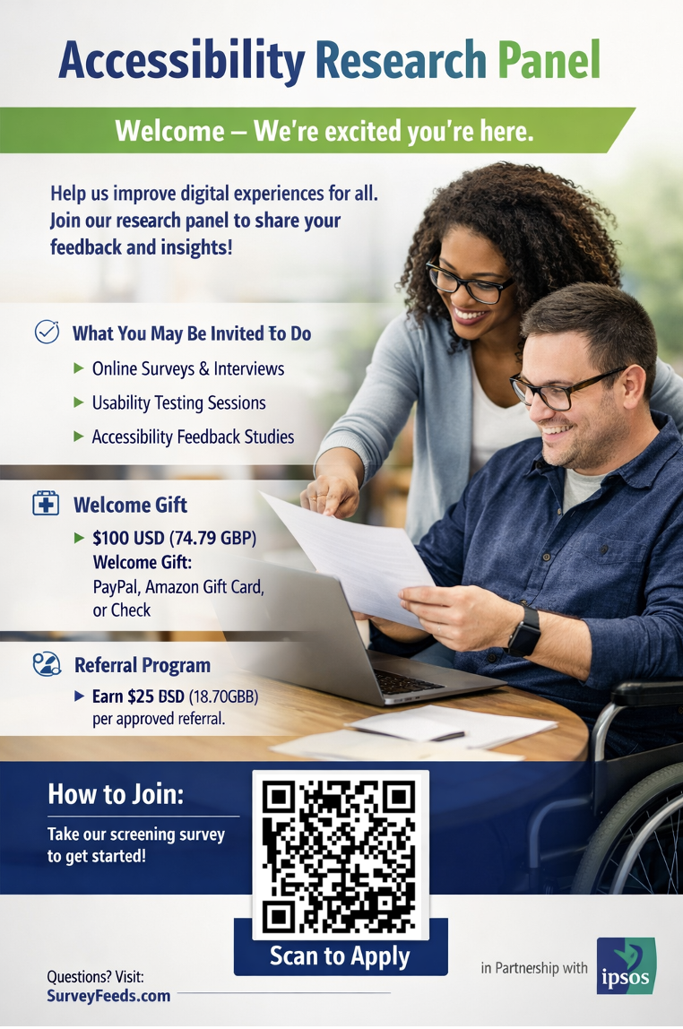 A white man wearing glasses is smiling and sitting at a desk in a wheelchair, holding a paper. A black woman wearing glasses is smiling and standing behind the man whilst pointing at the paper in his hand. Title says “Accessibility Research Panel”. Subtitle says “Welcome - We’re excited you’re here.” Text underneath says: “Help us improve digital experiences for all. Join our research panel to share your feedback and insights! What you may be invited to do: • Online surveys & interviews • Usability testing sessions • Accessibility feedback studies Welcome Gift $100 USB (74.79 GBP) welcome gift: PayPal, Amazon, Gift Card or Check Referral Program Earn $25 USD (18.70 GBP) per approved referral How to Join Take our screening survey to get started. There is a QR Code: https://www.surveymonkey.com/r/SMZGF8W Questions? Visit: SurveyFeeds.com In partnership with IPSOS. IPSOS logo is in the bottom right corner.
